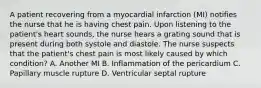 A patient recovering from a myocardial infarction (MI) notifies the nurse that he is having chest pain. Upon listening to the patient's heart sounds, the nurse hears a grating sound that is present during both systole and diastole. The nurse suspects that the patient's chest pain is most likely caused by which condition? A. Another MI B. Inflammation of the pericardium C. Papillary muscle rupture D. Ventricular septal rupture