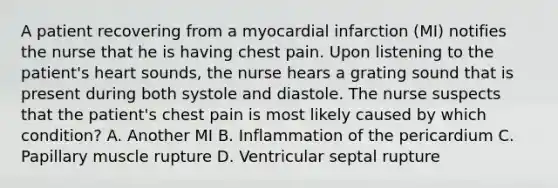 A patient recovering from a myocardial infarction (MI) notifies the nurse that he is having chest pain. Upon listening to the patient's heart sounds, the nurse hears a grating sound that is present during both systole and diastole. The nurse suspects that the patient's chest pain is most likely caused by which condition? A. Another MI B. Inflammation of the pericardium C. Papillary muscle rupture D. Ventricular septal rupture