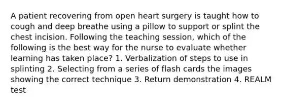 A patient recovering from open heart surgery is taught how to cough and deep breathe using a pillow to support or splint the chest incision. Following the teaching session, which of the following is the best way for the nurse to evaluate whether learning has taken place? 1. Verbalization of steps to use in splinting 2. Selecting from a series of flash cards the images showing the correct technique 3. Return demonstration 4. REALM test