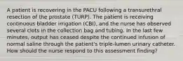 A patient is recovering in the PACU following a transurethral resection of the prostate (TURP). The patient is receiving continuous bladder irrigation (CBI), and the nurse has observed several clots in the collection bag and tubing. In the last few minutes, output has ceased despite the continued infusion of normal saline through the patient's triple-lumen urinary catheter. How should the nurse respond to this assessment finding?