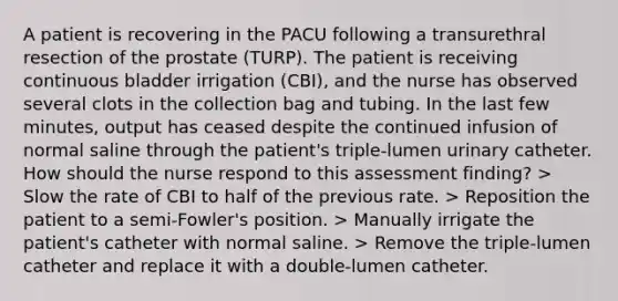 A patient is recovering in the PACU following a transurethral resection of the prostate (TURP). The patient is receiving continuous bladder irrigation (CBI), and the nurse has observed several clots in the collection bag and tubing. In the last few minutes, output has ceased despite the continued infusion of normal saline through the patient's triple-lumen urinary catheter. How should the nurse respond to this assessment finding? > Slow the rate of CBI to half of the previous rate. > Reposition the patient to a semi-Fowler's position. > Manually irrigate the patient's catheter with normal saline. > Remove the triple-lumen catheter and replace it with a double-lumen catheter.