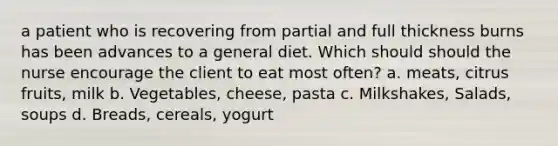 a patient who is recovering from partial and full thickness burns has been advances to a general diet. Which should should the nurse encourage the client to eat most often? a. meats, citrus fruits, milk b. Vegetables, cheese, pasta c. Milkshakes, Salads, soups d. Breads, cereals, yogurt