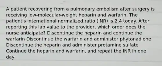 A patient recovering from a pulmonary embolism after surgery is receiving low-molecular-weight heparin and warfarin. The patient's international normalized ratio (INR) is 2.4 today. After reporting this lab value to the provider, which order does the nurse anticipate? Discontinue the heparin and continue the warfarin Discontinue the warfarin and administer phytonadione Discontinue the heparin and administer protamine sulfate Continue the heparin and warfarin, and repeat the INR in one day