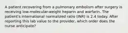 A patient recovering from a pulmonary embolism after surgery is receiving low-molecular-weight heparin and warfarin. The patient's international normalized ratio (INR) is 2.4 today. After reporting this lab value to the provider, which order does the nurse anticipate?