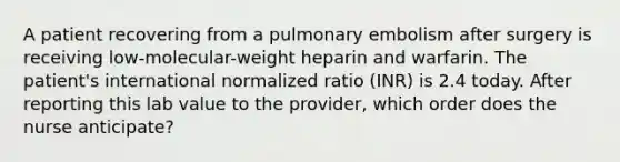 A patient recovering from a pulmonary embolism after surgery is receiving low-molecular-weight heparin and warfarin. The patient's international normalized ratio (INR) is 2.4 today. After reporting this lab value to the provider, which order does the nurse anticipate?