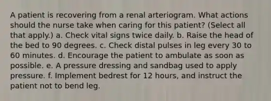 A patient is recovering from a renal arteriogram. What actions should the nurse take when caring for this patient? (Select all that apply.) a. Check vital signs twice daily. b. Raise the head of the bed to 90 degrees. c. Check distal pulses in leg every 30 to 60 minutes. d. Encourage the patient to ambulate as soon as possible. e. A pressure dressing and sandbag used to apply pressure. f. Implement bedrest for 12 hours, and instruct the patient not to bend leg.