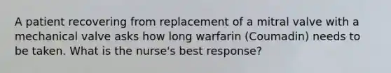 A patient recovering from replacement of a mitral valve with a mechanical valve asks how long warfarin (Coumadin) needs to be taken. What is the nurse's best response?