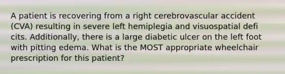 A patient is recovering from a right cerebrovascular accident (CVA) resulting in severe left hemiplegia and visuospatial defi cits. Additionally, there is a large diabetic ulcer on the left foot with pitting edema. What is the MOST appropriate wheelchair prescription for this patient?