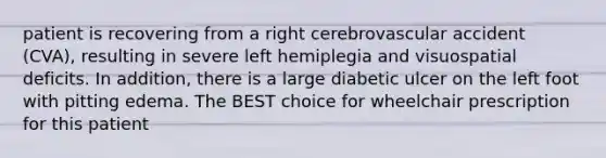 patient is recovering from a right cerebrovascular accident (CVA), resulting in severe left hemiplegia and visuospatial deficits. In addition, there is a large diabetic ulcer on the left foot with pitting edema. The BEST choice for wheelchair prescription for this patient