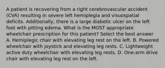 A patient is recovering from a right cerebrovascular accident (CVA) resulting in severe left hemiplegia and visuospatial deficits. Additionally, there is a large diabetic ulcer on the left foot with pitting edema. What is the MOST appropriate wheelchair prescription for this patient? Select the best answer A. Hemiplegic chair with elevating leg rest on the left. B. Powered wheelchair with joystick and elevating leg rests. C. Lightweight active duty wheelchair with elevating leg rests. D. One-arm drive chair with elevating leg rest on the left.