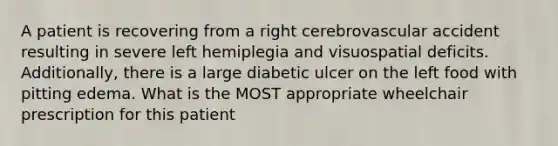 A patient is recovering from a right cerebrovascular accident resulting in severe left hemiplegia and visuospatial deficits. Additionally, there is a large diabetic ulcer on the left food with pitting edema. What is the MOST appropriate wheelchair prescription for this patient