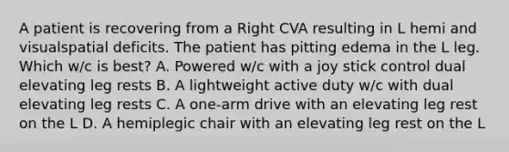 A patient is recovering from a Right CVA resulting in L hemi and visualspatial deficits. The patient has pitting edema in the L leg. Which w/c is best? A. Powered w/c with a joy stick control dual elevating leg rests B. A lightweight active duty w/c with dual elevating leg rests C. A one-arm drive with an elevating leg rest on the L D. A hemiplegic chair with an elevating leg rest on the L