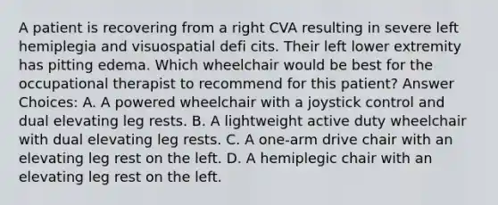 A patient is recovering from a right CVA resulting in severe left hemiplegia and visuospatial defi cits. Their left lower extremity has pitting edema. Which wheelchair would be best for the occupational therapist to recommend for this patient? Answer Choices: A. A powered wheelchair with a joystick control and dual elevating leg rests. B. A lightweight active duty wheelchair with dual elevating leg rests. C. A one-arm drive chair with an elevating leg rest on the left. D. A hemiplegic chair with an elevating leg rest on the left.