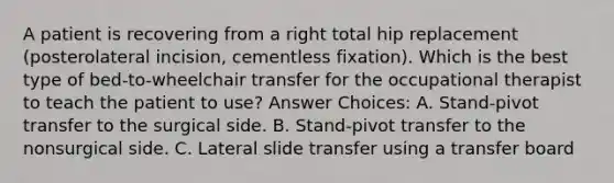 A patient is recovering from a right total hip replacement (posterolateral incision, cementless fixation). Which is the best type of bed-to-wheelchair transfer for the occupational therapist to teach the patient to use? Answer Choices: A. Stand-pivot transfer to the surgical side. B. Stand-pivot transfer to the nonsurgical side. C. Lateral slide transfer using a transfer board