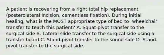 A patient is recovering from a right total hip replacement (posterolateral incision, cementless fixation). During initial healing, what is the MOST appropriate type of bed-to- wheelchair transfer to teach this patient? A. Squat-pivot transfer to the surgical side B. Lateral slide transfer to the surgical side using a transfer board C. Stand-pivot transfer to the sound side D. Stand-pivot transfer to the surgical side.