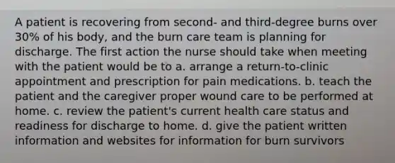 A patient is recovering from second- and third-degree burns over 30% of his body, and the burn care team is planning for discharge. The first action the nurse should take when meeting with the patient would be to a. arrange a return-to-clinic appointment and prescription for pain medications. b. teach the patient and the caregiver proper wound care to be performed at home. c. review the patient's current health care status and readiness for discharge to home. d. give the patient written information and websites for information for burn survivors