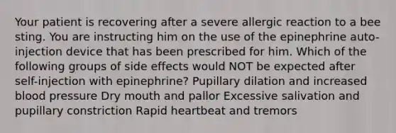 Your patient is recovering after a severe allergic reaction to a bee sting. You are instructing him on the use of the epinephrine auto-injection device that has been prescribed for him. Which of the following groups of side effects would NOT be expected after self-injection with epinephrine? Pupillary dilation and increased blood pressure Dry mouth and pallor Excessive salivation and pupillary constriction Rapid heartbeat and tremors