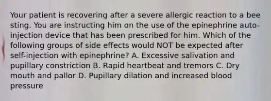 Your patient is recovering after a severe allergic reaction to a bee sting. You are instructing him on the use of the epinephrine auto-injection device that has been prescribed for him. Which of the following groups of side effects would NOT be expected after self-injection with epinephrine? A. Excessive salivation and pupillary constriction B. Rapid heartbeat and tremors C. Dry mouth and pallor D. Pupillary dilation and increased <a href='https://www.questionai.com/knowledge/kD0HacyPBr-blood-pressure' class='anchor-knowledge'>blood pressure</a>