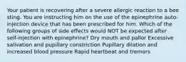 Your patient is recovering after a severe allergic reaction to a bee sting. You are instructing him on the use of the epinephrine auto-injection device that has been prescribed for him. Which of the following groups of side effects would NOT be expected after self-injection with epinephrine? Dry mouth and pallor Excessive salivation and pupillary constriction Pupillary dilation and increased blood pressure Rapid heartbeat and tremors