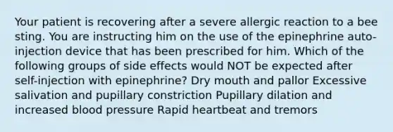 Your patient is recovering after a severe allergic reaction to a bee sting. You are instructing him on the use of the epinephrine auto-injection device that has been prescribed for him. Which of the following groups of side effects would NOT be expected after self-injection with epinephrine? Dry mouth and pallor Excessive salivation and pupillary constriction Pupillary dilation and increased <a href='https://www.questionai.com/knowledge/kD0HacyPBr-blood-pressure' class='anchor-knowledge'>blood pressure</a> Rapid heartbeat and tremors