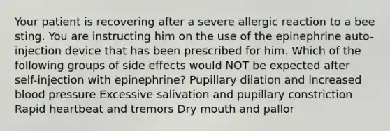 Your patient is recovering after a severe allergic reaction to a bee sting. You are instructing him on the use of the epinephrine auto-injection device that has been prescribed for him. Which of the following groups of side effects would NOT be expected after self-injection with epinephrine? Pupillary dilation and increased blood pressure Excessive salivation and pupillary constriction Rapid heartbeat and tremors Dry mouth and pallor