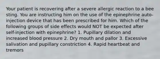 Your patient is recovering after a severe allergic reaction to a bee sting. You are instructing him on the use of the epinephrine auto-injection device that has been prescribed for him. Which of the following groups of side effects would NOT be expected after self-injection with epinephrine? 1. Pupillary dilation and increased blood pressure 2. Dry mouth and pallor 3. Excessive salivation and pupillary constriction 4. Rapid heartbeat and tremors