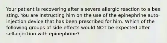 Your patient is recovering after a severe allergic reaction to a bee sting. You are instructing him on the use of the epinephrine auto-injection device that has been prescribed for him. Which of the following groups of side effects would NOT be expected after self-injection with epinephrine?