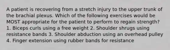 A patient is recovering from a stretch injury to the upper trunk of the brachial plexus. Which of the following exercises would be MOST appropriate for the patient to perform to regain strength? 1. Biceps curls using a free weight 2. Shoulder shrugs using resistance bands 3. Shoulder abduction using an overhead pulley 4. Finger extension using rubber bands for resistance