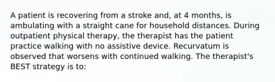 A patient is recovering from a stroke and, at 4 months, is ambulating with a straight cane for household distances. During outpatient physical therapy, the therapist has the patient practice walking with no assistive device. Recurvatum is observed that worsens with continued walking. The therapist's BEST strategy is to: