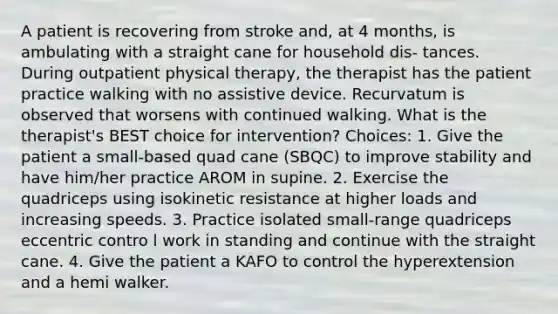 A patient is recovering from stroke and, at 4 months, is ambulating with a straight cane for household dis- tances. During outpatient physical therapy, the therapist has the patient practice walking with no assistive device. Recurvatum is observed that worsens with continued walking. What is the therapist's BEST choice for intervention? Choices: 1. Give the patient a small-based quad cane (SBQC) to improve stability and have him/her practice AROM in supine. 2. Exercise the quadriceps using isokinetic resistance at higher loads and increasing speeds. 3. Practice isolated small-range quadriceps eccentric contro l work in standing and continue with the straight cane. 4. Give the patient a KAFO to control the hyperextension and a hemi walker.