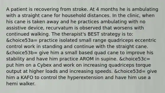 A patient is recovering from stroke. At 4 months he is ambulating with a straight cane for household distances. In the clinic, when his cane is taken away and he practices ambulating with no assistive device, recurvatum is observed that worsens with continued walking. The therapist's BEST strategy is to: &choice53a= practice isolated small range quadriceps eccentric control work in standing and continue with the straight cane. &choice53b= give him a small based quad cane to improve his stability and have him practice AROM in supine. &choice53c= put him on a Cybex and work on increasing quadriceps torque output at higher loads and increasing speeds. &choice53d= give him a KAFO to control the hyperextension and have him use a hemi walker.