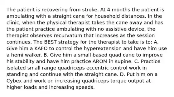 The patient is recovering from stroke. At 4 months the patient is ambulating with a straight cane for household distances. In the clinic, when the physical therapist takes the cane away and has the patient practice ambulating with no assistive device, the therapist observes recurvatum that increases as the session continues. The BEST strategy for the therapist to take is to: A. Give him a KAFO to control the hyperextension and have him use a hemi walker. B. Give him a small based quad cane to improve his stability and have him practice AROM in supine. C. Practice isolated small range quadriceps eccentric control work in standing and continue with the straight cane. D. Put him on a Cybex and work on increasing quadriceps torque output at higher loads and increasing speeds.