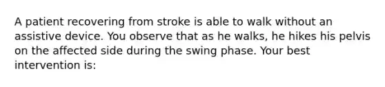 A patient recovering from stroke is able to walk without an assistive device. You observe that as he walks, he hikes his pelvis on the affected side during the swing phase. Your best intervention is: