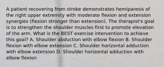 A patient recovering from stroke demonstrates hemiparesis of the right upper extremity with moderate flexion and extension synergies (flexion stronger than extension). The therapist's goal is to strengthen the shoulder muscles first to promote elevation of the arm. What is the BEST exercise intervention to achieve this goal? A. Shoulder abduction with elbow flexion B. Shoulder flexion with elbow extension C. Shoulder horizontal adduction with elbow extension D. Shoulder horizontal adduction with elbow flexion