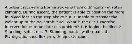 A patient recovering from a stroke is having difficulty with stair climbing. During ascent, the patient is able to position the more involved foot on the step above but is unable to transfer the weight up to the next stair level. What is the BEST exercise intervention to remediate this problem? 1. Bridging, holding. 2. Standing, side steps. 3. Standing, partial wall squats. 4. Plantigrade, knee flexion with hip extension.