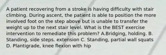 A patient recovering from a stroke is having difficulty with stair climbing. During ascent, the patient is able to position the more involved foot on the step above but is unable to transfer the weight up to the next stair level. What is the BEST exercise intervention to remediate this problem? A.Bridging, holding. B. Standing, side steps. extension C. Standing, partial wall squats D. Plantigrade, knee flexion with hip