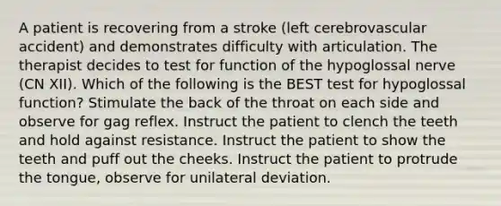 A patient is recovering from a stroke (left cerebrovascular accident) and demonstrates difficulty with articulation. The therapist decides to test for function of the hypoglossal nerve (CN XII). Which of the following is the BEST test for hypoglossal function? Stimulate the back of the throat on each side and observe for gag reflex. Instruct the patient to clench the teeth and hold against resistance. Instruct the patient to show the teeth and puff out the cheeks. Instruct the patient to protrude the tongue, observe for unilateral deviation.