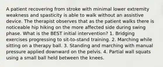 A patient recovering from stroke with minimal lower extremity weakness and spasticity is able to walk without an assistive device. The therapist observes that as the patient walks there is noticeable hip hiking on the more affected side during swing phase. What is the BEST initial intervention? 1. Bridging exercises progressing to sit-to-stand training. 2. Marching while sitting on a therapy ball. 3. Standing and marching with manual pressure applied downward on the pelvis. 4. Partial wall squats using a small ball held between the knees.