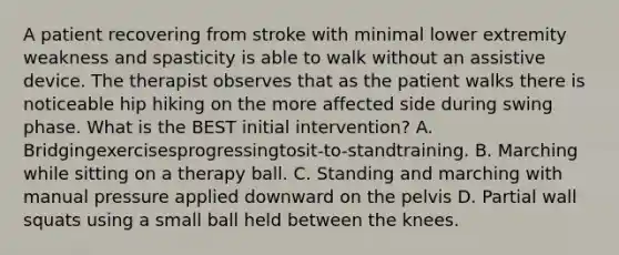 A patient recovering from stroke with minimal lower extremity weakness and spasticity is able to walk without an assistive device. The therapist observes that as the patient walks there is noticeable hip hiking on the more affected side during swing phase. What is the BEST initial intervention? A. Bridgingexercisesprogressingtosit-to-standtraining. B. Marching while sitting on a therapy ball. C. Standing and marching with manual pressure applied downward on the pelvis D. Partial wall squats using a small ball held between the knees.