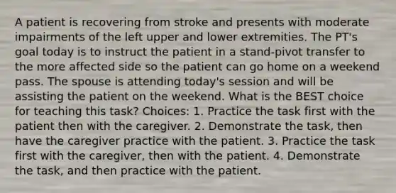 A patient is recovering from stroke and presents with moderate impairments of the left upper and lower extremities. The PT's goal today is to instruct the patient in a stand-pivot transfer to the more affected side so the patient can go home on a weekend pass. The spouse is attending today's session and will be assisting the patient on the weekend. What is the BEST choice for teaching this task? Choices: 1. Practice the task first with the patient then with the caregiver. 2. Demonstrate the task, then have the caregiver practice with the patient. 3. Practice the task first with the caregiver, then with the patient. 4. Demonstrate the task, and then practice with the patient.