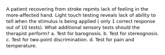 A patient recovering from stroke repmts lack of feeling in the more-affected hand. Light touch testing reveals lack of ability to tell when the stimulus is being applied ( only 1 correct response out of 10 tests). What additional sensory tests should the therapist perform? a. Test for barognosis. b. Test for stereognosis. c. Test for two-point discrimination. d. Test for pain and temperature.