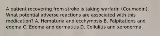 A patient recovering from stroke is taking warfarin (Coumadin). What potential adverse reactions are associated with this medication? A. Hematuria and ecchymosis B. Palpitations and edema C. Edema and dermatitis D. Cellulitis and xeroderma.