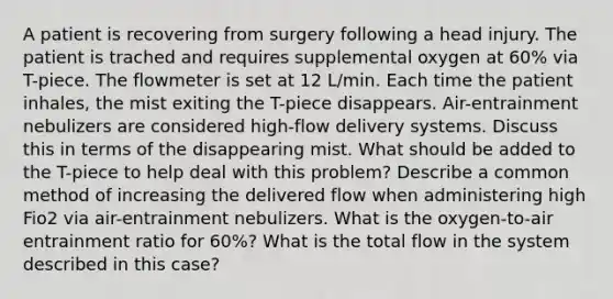 A patient is recovering from surgery following a head injury. The patient is trached and requires supplemental oxygen at 60% via T-piece. The flowmeter is set at 12 L/min. Each time the patient inhales, the mist exiting the T-piece disappears. Air-entrainment nebulizers are considered high-flow delivery systems. Discuss this in terms of the disappearing mist. What should be added to the T-piece to help deal with this problem? Describe a common method of increasing the delivered flow when administering high Fio2 via air-entrainment nebulizers. What is the oxygen-to-air entrainment ratio for 60%? What is the total flow in the system described in this case?