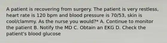 A patient is recovering from surgery. The patient is very restless, heart rate is 120 bpm and blood pressure is 70/53, skin is cool/clammy. As the nurse you would?* A. Continue to monitor the patient B. Notify the MD C. Obtain an EKG D. Check the patient's blood glucose