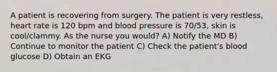 A patient is recovering from surgery. The patient is very restless, heart rate is 120 bpm and <a href='https://www.questionai.com/knowledge/kD0HacyPBr-blood-pressure' class='anchor-knowledge'>blood pressure</a> is 70/53, skin is cool/clammy. As the nurse you would? A) Notify the MD B) Continue to monitor the patient C) Check the patient's blood glucose D) Obtain an EKG