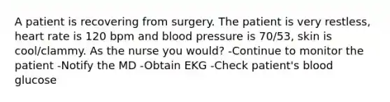 A patient is recovering from surgery. The patient is very restless, heart rate is 120 bpm and blood pressure is 70/53, skin is cool/clammy. As the nurse you would? -Continue to monitor the patient -Notify the MD -Obtain EKG -Check patient's blood glucose