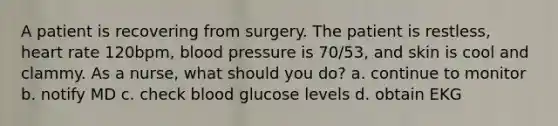 A patient is recovering from surgery. The patient is restless, heart rate 120bpm, blood pressure is 70/53, and skin is cool and clammy. As a nurse, what should you do? a. continue to monitor b. notify MD c. check blood glucose levels d. obtain EKG