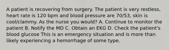 A patient is recovering from surgery. The patient is very restless, heart rate is 120 bpm and blood pressure are 70/53, skin is cool/clammy. As the nurse you would? A. Continue to monitor the patient B. Notify the MD C. Obtain an EKG D. Check the patient's blood glucose This is an emergency situation and is more than likely experiencing a hemorrhage of some type.