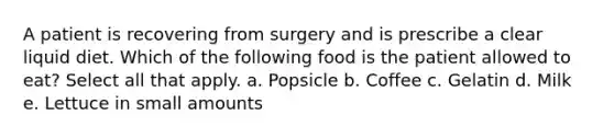 A patient is recovering from surgery and is prescribe a clear liquid diet. Which of the following food is the patient allowed to eat? Select all that apply. a. Popsicle b. Coffee c. Gelatin d. Milk e. Lettuce in small amounts