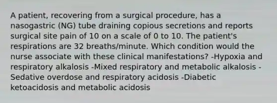 A patient, recovering from a surgical procedure, has a nasogastric (NG) tube draining copious secretions and reports surgical site pain of 10 on a scale of 0 to 10. The patient's respirations are 32 breaths/minute. Which condition would the nurse associate with these clinical manifestations? -Hypoxia and respiratory alkalosis -Mixed respiratory and metabolic alkalosis -Sedative overdose and respiratory acidosis -Diabetic ketoacidosis and metabolic acidosis